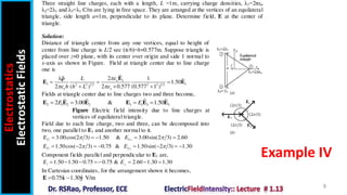 Electrostatics
Electrostatic
Fields
8
Example IV
Three straight line charges, each with a length, L =1m, carrying charge densities, λ1=2πεo
λ2=2λ1 and λ3=λ1 C/m are lying in free space. They are arranged at the vertices of an equilateral
triangle, side length a=1m, perpendicular to its plane. Determine field, E at the center of
triangle.
Solution:
Distance of triangle center from any one vertices, equal to height of
center from line charge is L/2 sec (π/6)=h=0.577m. Suppose triangle is
placed over z=0 plane, with its center over origin and side 1 normal to
x-axis as shown in Figure. Field at triangle center due to line charge
one is
1
1 1
2 2 1 2 2 2 1 2
ˆ
ˆ 2
λ 1 ˆ
1.50
2 ( ) 2 0.577 (0.577 1 )
o
o o
L
h h L

 
  
  
E
E E

Fields at triangle center due to line charges two and three become,
2 1 2 2 3 1 3 3
ˆ ˆ ˆ ˆ
2 3.00 & 1.50
E E
   
E E E E E E
Figure Electric field intensity due to line charges at
vertices of equilateral triangle.
Field due to each line charge, two and three, can be decomposed into
two, one parallel to E1 and another normal to it.
2 2
3.00cos(2 3) 1.50 & 3.00sin(2 3) 2.60
E E
 

    
3 3
1.50cos( 2 3) 0.75 & 1.50sin( 2 3) 1.30
E E
 

       
Component fields parallel and perpendicular to E1 are,
1.50 1.50 0.75 0.75 & 2.60 1.30 1.30
E E
      
In Cartesian coordinates, for the arrangement shown it becomes,
ˆ ˆ
0.75 1.30 V/m
 
E x y
 