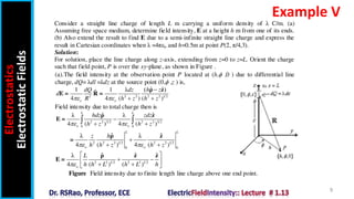 Electrostatics
Electrostatic
Fields
9
Example V
Consider a straight line charge of length L m carrying a uniform density of λ C/m. (a)
Assuming free space medium, determine field intensity, E at a height h m from one of its ends.
(b) Also extend the result to find E due to a semi-infinite straight line charge and express the
result in Cartesian coordinates when λ =4πεo and h=0.5m at point P(2, π/4,3).
Solution:
For solution, place the line charge along z-axis, extending from z=0 to z=L. Orient the charge
such that field point, P is over the xy-plane, as shown in Figure .
(a).The field intensity at the observation point P located at (h, ,0 ) due to differential line
charge, dQ= λdl =λdz at the source point (0, ,z ) is,
2 2 2 2 2 1 2
ˆ ˆ
1 1 λ ( )
ˆ
4 4 ( ) ( )
o o
dQ dz h z
d
R h z h z
 

 
ρ z
E = R =
Field intensity due to total charge then is
2 2 3 2 2 2 3 2
0 0
ˆ ˆ
λ λ
4 ( ) 4 ( )
L L
o o
hdz zdz
h z h z
 

 
 
ρ z
E =
2 2 2 1 2 2 2 1 2
0 0
ˆ ˆ
λ λ
4 ( ) 4 ( )
L L
o o
z h
h h z h z
 

 
ρ z
=
2 2 1 2 2 2 1 2
ˆ ˆ ˆ
λ
4 ( ) ( )
o
L
h h L h L h

 
 
 
 
 
ρ z z
E =
Figure Field intensity due to finite length line charge above one end point.
 