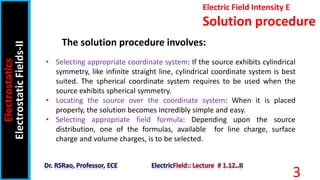 Electric Field Intensity E
Solution procedure
Electrostatics
Electrostatic
Fields-II
3
• Selecting appropriate coordinate system: If the source exhibits cylindrical
symmetry, like infinite straight line, cylindrical coordinate system is best
suited. The spherical coordinate system requires to be used when the
source exhibits spherical symmetry.
• Locating the source over the coordinate system: When it is placed
properly, the solution becomes incredibly simple and easy.
• Selecting appropriate field formula: Depending upon the source
distribution, one of the formulas, available for line charge, surface
charge and volume charges, is to be selected.
The solution procedure involves:
 