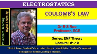 Series: EMF Theory
Lecture: #1.10
Dr R S Rao
Professor, ECE
ELECTROSTATICS
Passionate
Teaching
Joyful
Learning
Electric force, Coulomb’s law, point charges, permittivity, Coulomb’s constant,
homogenous medium, isotropic medium.
 