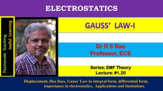 Series: EMF Theory
Lecture: #1.20
Dr R S Rao
Professor, ECE
ELECTROSTATICS
Passionate
Teaching
Joyful
Learning
Displacement, flux lines, Gauss’ Law in integral form, differential form,
importance in electrostatics, Applications and limitations.
 