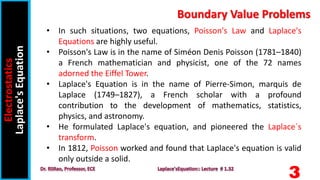 3
• In such situations, two equations, Poisson's Law and Laplace's
Equations are highly useful.
• Poisson's Law is in the name of Siméon Denis Poisson (1781–1840)
a French mathematician and physicist, one of the 72 names
adorned the Eiffel Tower.
• Laplace's Equation is in the name of Pierre-Simon, marquis de
Laplace (1749–1827), a French scholar with a profound
contribution to the development of mathematics, statistics,
physics, and astronomy.
• He formulated Laplace's equation, and pioneered the Laplace´s
transform.
• In 1812, Poisson worked and found that Laplace's equation is valid
only outside a solid.
Electrostatics
Laplace's
Equation Boundary Value Problems
 