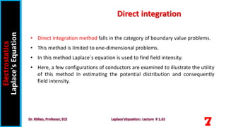 • Direct integration method falls in the category of boundary value problems.
• This method is limited to one-dimensional problems.
• In this method Laplace´s equation is used to find field intensity.
• Here, a few configurations of conductors are examined to illustrate the utility
of this method in estimating the potential distribution and consequently
field intensity.
Electrostatics
Laplace's
Equation Direct integration
7
 