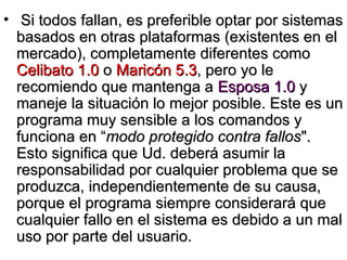 Si todos fallan, es preferible optar por sistemas basados en otras plataformas (existentes en el mercado), completamente diferentes como  Celibato 1.0  o  Maricón 5.3 , pero yo le recomiendo que mantenga a  Esposa 1.0  y maneje la situación lo mejor posible. Este es un programa muy sensible a los comandos y funciona en “ modo protegido contra fallos ". Esto significa que Ud. deberá asumir la responsabilidad por cualquier problema que se produzca, independientemente de su causa, porque el programa siempre considerará que cualquier fallo en el sistema es debido a un mal uso por parte del usuario. 