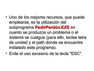Uno de los mejores recursos, que puede emplearse, es la utilización del subprograma  PedirPerdón.EXE  en cuanto se produzca un problema o el sistema se cuelgue (para ello, teclee letra de unidad y el path donde se encuentre instalado este programa).  Evite el uso excesivo de la tecla "ESC". 