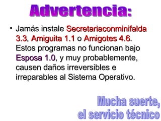 Jamás instale  Secretariaconminifalda 3.3 ,  Amiguita 1.1  o  Amigotes 4.6 . Estos programas no funcionan bajo  Esposa 1.0 , y muy probablemente, causen daños irreversibles e irreparables al Sistema Operativo. Advertencia: Mucha suerte, el servicio técnico 