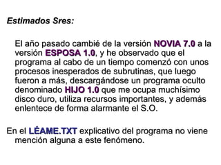 Estimados Sres: El año pasado cambié de la versión  NOVIA 7.0  a la versión  ESPOSA 1.0 , y he observado que el programa al cabo de un tiempo comenzó con unos procesos inesperados de subrutinas, que luego fueron a más, descargándose un programa oculto denominado  HIJO 1.0  que me ocupa muchísimo disco duro, utiliza recursos importantes, y además enlentece de forma alarmante el S.O. En el  LÉAME.TXT  explicativo del programa no viene mención alguna a este fenómeno. 