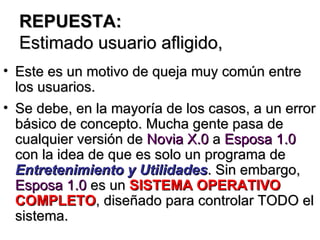 REPUESTA: Estimado usuario afligido, Este es un motivo de queja muy común entre los usuarios.  Se debe, en la mayoría de los casos, a un error básico de concepto. Mucha gente pasa de cualquier versión de  Novia X.0  a  Esposa 1.0  con la idea de que es solo un programa de  Entretenimiento y Utilidades . Sin embargo,  Esposa 1.0  es un  SISTEMA OPERATIVO COMPLETO , diseñado para controlar TODO el sistema. 
