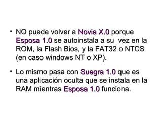 NO puede volver a  Novia X.0  porque  Esposa 1.0  se autoinstala a su  vez en la ROM, la Flash Bios, y la FAT32 o NTCS (en caso windows NT o XP). Lo mismo pasa con  Suegra 1.0  que es una aplicación oculta que se instala en la RAM mientras  Esposa 1.0  funciona. 