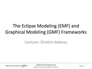 Model Driven Engineering 
Department of Computer Science 
Slide 1 
The Eclipse Modeling (EMF) and Graphical Modeling (GMF) Frameworks 
Lecturer: Dimitris Kolovos  