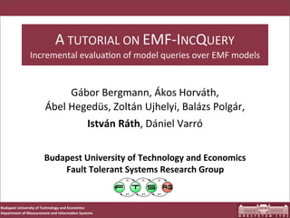 A	
  TUTORIAL	
  ON	
  EMF-­‐INCQUERY
                    Incremental	
  evalua;on	
  of	
  model	
  queries	
  over	
  EMF	
  models


                                      Gábor	
  Bergmann,	
  Ákos	
  Horváth,	
  
                              Ábel	
  Hegedüs,	
  Zoltán	
  Ujhelyi,	
  Balázs	
  Polgár,	
  
                                         István	
  Ráth,	
  Dániel	
  Varró

                             Budapest	
  University	
  of	
  Technology	
  and	
  Economics
                                 Fault	
  Tolerant	
  Systems	
  Research	
  Group


Budapest	
  University	
  of	
  Technology	
  and	
  Economics
Department	
  of	
  Measurement	
  and	
  Informa<on	
  Systems
 