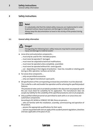 Safety instructions
General safety information
2
l10 EDSMF2192IB EN 3.1
2 Safety instructions
) Note!
It is absolutely vital that the stated safety measures are implemented in order
to prevent serious injury to persons and damage to material assets.
Always keep this documentation to hand in the vicinity of the product during
operation.
2.1 General safety information
} Danger!
Disregarding the following basic safety measures may lead to severe personal
injury and damage to material assets!
ƒ Lenze drive and automation components ...
... must only be used for the intended purpose.
... must never be operated if damaged.
... must never be subjected to technical modifications.
... must never be operated unless completely assembled.
... must never be operated without the covers/guards.
... can − depending on their degree of protection − have live, movable or rotating parts
during or after operation. Surfaces can be hot.
ƒ For Lenze drive components ...
... only use permitted accessories.
... only use original manufacturer spare parts.
ƒ All specifications of the corresponding enclosed documentation must be observed.
This is vital for a safe and trouble−free operation and for achieving the specified product
features.
The procedural notes and circuit details provided in this document are proposals which
the user must check for suitability for his application. The manufacturer does not
accept any liability for the suitability of the specified procedures and circuit proposals.
ƒ Only qualified skilled personnel are permitted to work with or on Lenze drive and
automation components.
According to IEC 60364 or CENELEC HD 384, these are persons ...
... who are familiar with the installation, assembly, commissioning and operation of
the product,
... possess the appropriate qualifications for their work,
... and are acquainted with and can apply all the accident prevent regulations, directives
and laws applicable at the place of use.
 