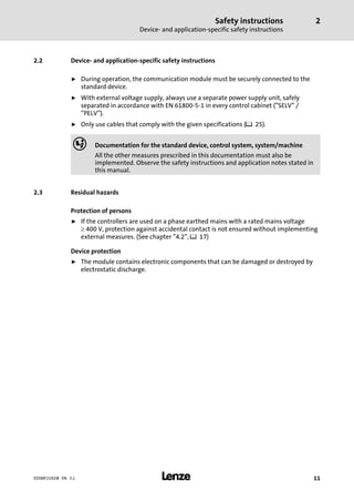 Safety instructions
Device− and application−specific safety instructions
2
l 11EDSMF2192IB EN 3.1
2.2 Device− and application−specific safety instructions
ƒ During operation, the communication module must be securely connected to the
standard device.
ƒ With external voltage supply, always use a separate power supply unit, safely
separated in accordance with EN 61800−5−1 in every control cabinet ("SELV" /
"PELV").
ƒ Only use cables that comply with the given specifications (¶ 25).
, Documentation for the standard device, control system, system/machine
All the other measures prescribed in this documentation must also be
implemented. Observe the safety instructions and application notes stated in
this manual.
2.3 Residual hazards
Protection of persons
ƒ If the controllers are used on a phase earthed mains with a rated mains voltage
³ 400 V, protection against accidental contact is not ensured without implementing
external measures. (See chapter "4.2", ^ 17)
Device protection
ƒ The module contains electronic components that can be damaged or destroyed by
electrostatic discharge.
 