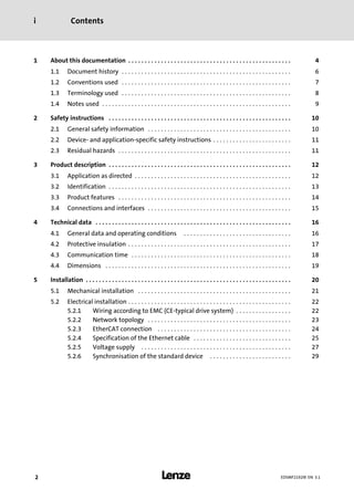 Contentsi
l2 EDSMF2192IB EN 3.1
1 About this documentation 4. . . . . . . . . . . . . . . . . . . . . . . . . . . . . . . . . . . . . . . . . . . . . . . . . .
1.1 Document history 6. . . . . . . . . . . . . . . . . . . . . . . . . . . . . . . . . . . . . . . . . . . . . . . . . . . .
1.2 Conventions used 7. . . . . . . . . . . . . . . . . . . . . . . . . . . . . . . . . . . . . . . . . . . . . . . . . . . .
1.3 Terminology used 8. . . . . . . . . . . . . . . . . . . . . . . . . . . . . . . . . . . . . . . . . . . . . . . . . . . .
1.4 Notes used 9. . . . . . . . . . . . . . . . . . . . . . . . . . . . . . . . . . . . . . . . . . . . . . . . . . . . . . . . . .
2 Safety instructions 10. . . . . . . . . . . . . . . . . . . . . . . . . . . . . . . . . . . . . . . . . . . . . . . . . . . . . . . .
2.1 General safety information 10. . . . . . . . . . . . . . . . . . . . . . . . . . . . . . . . . . . . . . . . . . . .
2.2 Device− and application−specific safety instructions 11. . . . . . . . . . . . . . . . . . . . . . . .
2.3 Residual hazards 11. . . . . . . . . . . . . . . . . . . . . . . . . . . . . . . . . . . . . . . . . . . . . . . . . . . . .
3 Product description 12. . . . . . . . . . . . . . . . . . . . . . . . . . . . . . . . . . . . . . . . . . . . . . . . . . . . . . . .
3.1 Application as directed 12. . . . . . . . . . . . . . . . . . . . . . . . . . . . . . . . . . . . . . . . . . . . . . . .
3.2 Identification 13. . . . . . . . . . . . . . . . . . . . . . . . . . . . . . . . . . . . . . . . . . . . . . . . . . . . . . . .
3.3 Product features 14. . . . . . . . . . . . . . . . . . . . . . . . . . . . . . . . . . . . . . . . . . . . . . . . . . . . .
3.4 Connections and interfaces 15. . . . . . . . . . . . . . . . . . . . . . . . . . . . . . . . . . . . . . . . . . . .
4 Technical data 16. . . . . . . . . . . . . . . . . . . . . . . . . . . . . . . . . . . . . . . . . . . . . . . . . . . . . . . . . . . .
4.1 General data and operating conditions 16. . . . . . . . . . . . . . . . . . . . . . . . . . . . . . . . .
4.2 Protective insulation 17. . . . . . . . . . . . . . . . . . . . . . . . . . . . . . . . . . . . . . . . . . . . . . . . . .
4.3 Communication time 18. . . . . . . . . . . . . . . . . . . . . . . . . . . . . . . . . . . . . . . . . . . . . . . . .
4.4 Dimensions 19. . . . . . . . . . . . . . . . . . . . . . . . . . . . . . . . . . . . . . . . . . . . . . . . . . . . . . . . .
5 Installation 20. . . . . . . . . . . . . . . . . . . . . . . . . . . . . . . . . . . . . . . . . . . . . . . . . . . . . . . . . . . . . . .
5.1 Mechanical installation 21. . . . . . . . . . . . . . . . . . . . . . . . . . . . . . . . . . . . . . . . . . . . . . .
5.2 Electrical installation 22. . . . . . . . . . . . . . . . . . . . . . . . . . . . . . . . . . . . . . . . . . . . . . . . . .
5.2.1 Wiring according to EMC (CE−typical drive system) 22. . . . . . . . . . . . . . . . .
5.2.2 Network topology 23. . . . . . . . . . . . . . . . . . . . . . . . . . . . . . . . . . . . . . . . . . . .
5.2.3 EtherCAT connection 24. . . . . . . . . . . . . . . . . . . . . . . . . . . . . . . . . . . . . . . . .
5.2.4 Specification of the Ethernet cable 25. . . . . . . . . . . . . . . . . . . . . . . . . . . . . .
5.2.5 Voltage supply 27. . . . . . . . . . . . . . . . . . . . . . . . . . . . . . . . . . . . . . . . . . . . . .
5.2.6 Synchronisation of the standard device 29. . . . . . . . . . . . . . . . . . . . . . . . .
 