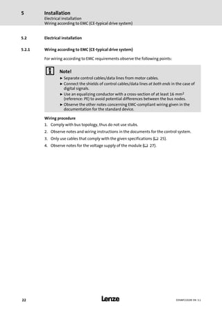Installation
Electrical installation
Wiring according to EMC (CE−typical drive system)
5
l22 EDSMF2192IB EN 3.1
5.2 Electrical installation
5.2.1 Wiring according to EMC (CE−typical drive system)
For wiring according to EMC requirements observe the following points:
) Note!
ƒ Separate control cables/data lines from motor cables.
ƒ Connect the shields of control cables/data lines at both ends in the case of
digital signals.
ƒ Use an equalizing conductor with a cross−section of at least 16 mm2
(reference: PE) to avoid potential differences between the bus nodes.
ƒ Observe the other notes concerning EMC−compliant wiring given in the
documentation for the standard device.
Wiring procedure
1. Comply with bus topology, thus do not use stubs.
2. Observe notes and wiring instructions in the documents for the control system.
3. Only use cables that comply with the given specifications (¶ 25).
4. Observe notes for the voltage supply of the module (¶ 27).
 