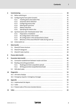 Contents i
l 3EDSMF2192IB EN 3.1
6 Commissioning 30. . . . . . . . . . . . . . . . . . . . . . . . . . . . . . . . . . . . . . . . . . . . . . . . . . . . . . . . . . .
6.1 Before switching on 30. . . . . . . . . . . . . . . . . . . . . . . . . . . . . . . . . . . . . . . . . . . . . . . . . .
6.2 Configuring the host system (master) 31. . . . . . . . . . . . . . . . . . . . . . . . . . . . . . . . . .
6.2.1 Installing device description files 31. . . . . . . . . . . . . . . . . . . . . . . . . . . . . . . .
6.2.2 Automatic device detection 31. . . . . . . . . . . . . . . . . . . . . . . . . . . . . . . . . . . .
6.2.3 Configuring process data 32. . . . . . . . . . . . . . . . . . . . . . . . . . . . . . . . . . . . . .
6.2.4 Defining the cycle time 32. . . . . . . . . . . . . . . . . . . . . . . . . . . . . . . . . . . . . . . .
6.2.5 Address allocation 32. . . . . . . . . . . . . . . . . . . . . . . . . . . . . . . . . . . . . . . . . . . .
6.2.6 Specifying the station alias 32. . . . . . . . . . . . . . . . . . . . . . . . . . . . . . . . . . . . .
6.3 Synchronisation with "Distributed clocks" (DC) 33. . . . . . . . . . . . . . . . . . . . . . . . . . .
6.3.1 Preparation / installation 34. . . . . . . . . . . . . . . . . . . . . . . . . . . . . . . . . . . . . .
6.3.2 DC configuration in the master 34. . . . . . . . . . . . . . . . . . . . . . . . . . . . . . . . .
6.3.3 DC configuration in the standard device (slave) 34. . . . . . . . . . . . . . . . . . . .
6.3.4 Behaviour of the Lenze EtherCAT nodes during start−up 35. . . . . . . . . . . .
6.4 Initial switch−on 36. . . . . . . . . . . . . . . . . . . . . . . . . . . . . . . . . . . . . . . . . . . . . . . . . . . . . .
7 Data transfer 37. . . . . . . . . . . . . . . . . . . . . . . . . . . . . . . . . . . . . . . . . . . . . . . . . . . . . . . . . . . . .
7.1 EtherCAT frame structure 38. . . . . . . . . . . . . . . . . . . . . . . . . . . . . . . . . . . . . . . . . . . . . .
7.2 EtherCAT datagrams 39. . . . . . . . . . . . . . . . . . . . . . . . . . . . . . . . . . . . . . . . . . . . . . . . . .
7.3 EtherCAT state machine 40. . . . . . . . . . . . . . . . . . . . . . . . . . . . . . . . . . . . . . . . . . . . . . .
8 Process data transfer 41. . . . . . . . . . . . . . . . . . . . . . . . . . . . . . . . . . . . . . . . . . . . . . . . . . . . . . .
9 Parameter data transfer 42. . . . . . . . . . . . . . . . . . . . . . . . . . . . . . . . . . . . . . . . . . . . . . . . . . . .
9.1 Connection establishment between master and slave 42. . . . . . . . . . . . . . . . . . . . . .
9.2 Reading and writing parameters 43. . . . . . . . . . . . . . . . . . . . . . . . . . . . . . . . . . . . . . . .
9.2.1 Reading parameters (expedited upload) 44. . . . . . . . . . . . . . . . . . . . . . . . . .
9.2.2 Writing parameters (expedited download) 48. . . . . . . . . . . . . . . . . . . . . . .
9.3 SDO abort codes 52. . . . . . . . . . . . . . . . . . . . . . . . . . . . . . . . . . . . . . . . . . . . . . . . . . . . .
10 Diagnostics 53. . . . . . . . . . . . . . . . . . . . . . . . . . . . . . . . . . . . . . . . . . . . . . . . . . . . . . . . . . . . . . .
10.1 LED status displays 53. . . . . . . . . . . . . . . . . . . . . . . . . . . . . . . . . . . . . . . . . . . . . . . . . .
10.2 Emergency requests / emergency messages 54. . . . . . . . . . . . . . . . . . . . . . . . . . . . . .
11 Appendix 55. . . . . . . . . . . . . . . . . . . . . . . . . . . . . . . . . . . . . . . . . . . . . . . . . . . . . . . . . . . . . . . .
11.1 Implemented CoE objects 55. . . . . . . . . . . . . . . . . . . . . . . . . . . . . . . . . . . . . . . . . . . . . .
11.2 Codes 57. . . . . . . . . . . . . . . . . . . . . . . . . . . . . . . . . . . . . . . . . . . . . . . . . . . . . . . . . . . . . .
11.3 Product codes of the Lenze standard devices 61. . . . . . . . . . . . . . . . . . . . . . . . . . . . . .
12 Index 62. . . . . . . . . . . . . . . . . . . . . . . . . . . . . . . . . . . . . . . . . . . . . . . . . . . . . . . . . . . . . . . . . . . .
 