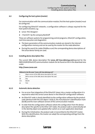 Commissioning
Configuring the host system (master)
Installing device description files
6
l 31EDSMF2192IB EN 3.1
6.2 Configuring the host system (master)
For communication with the communication module, first the host system (master) must
be configured.
For configuring EtherCAT networks. a configuration software is always required for the
host system (master), e.g.:
ƒ Lenze »PLC Designer«
ƒ »TwinCAT« by the company Beckhoff
These are software systems for programming control programs, EtherCAT configuration,
real−time execution and diagnostics.
ƒ The basic parameters of the communication module are stored in the internal
configuration memory and can be used by the master for the node detection.
ƒ During the search for nodes (fieldbus scan) the corresponding device descriptions of
the Lenze device family are used.
6.2.1 Installing device description files
The current XML device description file Lenze_AIF−Vxzz−ddmmyy.xmlrequired for the
EMF2192IB (EtherCAT) communication module can be found on the in the download area
under:
http://www.Lenze.com
Wildcard in the file name "Lenze_AIF−Vxzz−ddmmyy.xml"
x Major version of the XML device description file used
zz Minor version of the XML device description file used
dd Day
mm Month
yy Year
6.2.2 Automatic device detection
ƒ For an error−free integration of the EtherCAT slaves into a master configuration it is
required to select the correct Lenze device in the EtherCAT configuration software.
ƒ An EtherCAT node is clearly identified via the configuration software by the product
code (identical with the CoE object I−1018.2), the manufacturer’s identification mark
(0x3B) and the main software version of the communication module.
ƒ In order that the configuration software selects the configuration from the device
description file specific to the Ether−CAT nodes, the product code is automatically set
in the identity object and updated after switch−on or each application download.
ƒ During the initialisation, the product code is transmitted to the EtherCAT master.
With this identification, the master can adopt the corresponding settings from the
device description.
 