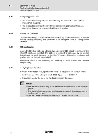 Commissioning
Configuring the host system (master)
Configuring process data
6
l32 EDSMF2192IB EN 3.1
6.2.3 Configuring process data
ƒ The process data configuration is defined during the initialisation phase of the
master (PDO mapping).
ƒ The process data configuration predefined application−specifically in the device
description files and can be adapted by the user if required.
6.2.4 Defining the cycle time
The process data objects (PDO) are transmitted cyclically between the EtherCAT master
and the slaves (controllers). The cycle time is set using the EtherCAT configuration
software.
6.2.5 Address allocation
Usually, the EtherCAT nodes are addressed via a permanent 16−bit address defined by the
EtherCAT master. At the start, this address is assigned to each node by the master
depending on the physical sequence in the EtherCAT network. The address is not saved and
gets lost after the device is switched off.
Additionally there is the possibility of allocating a fixed station alias address
(chapter 6.2.6).
6.2.6 Specifying the station alias
By means of the station alias, a permanent address is assigned to the EtherCAT slave.
ƒ For this, carry out the setting via the 0x58C5 object or code C1850 > 0.
ƒ In addition, specify the use of the fixed addressing on the master.
) Note!
ƒ The station alias must only be set if the node is a member of a "hot connect"
group.
ƒ The station alias must be non−ambiguous and may only be assigned once in
the EtherCAT network.
ƒ Use the same station alias in the EtherCAT master and the slave.
 