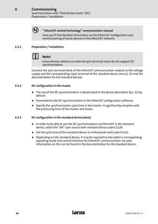 Commissioning
Synchronisation with "Distributed clocks" (DC)
Preparation / installation
6
l34 EDSMF2192IB EN 3.1
, " EtherCAT control technology" communication manual
Here you’ll find detailed information on the EtherCAT configuration and
commissioning of Lenze devices in the EtherCAT network.
6.3.1 Preparation / installation
) Note!
Lenze devices without an external sync terminal input do not support DC
synchronisation.
Connect the sync terminal block of the EtherCAT communication module to the voltage
supply and the corresponding input terminal of the standard device (see ¶ 29 and the
documentation for the standard device).
6.3.2 DC configuration in the master
ƒ The use of the DC synchronisation is deactivated in the device description (¶ 31) by
default.
ƒ Parameterise the DC synchronisation in the EtherCAT configuration software.
ƒ Specify the synchronisation cycle time in the master. It significantly complies with
the processing time of the master and slaves.
6.3.3 DC configuration in the standard device (slave)
ƒ In order to be able to use the DC synchronisation via EtherCAT in the standard
device, select the "AIF" sync source with standard device code C1120.
ƒ Set the cycle time of the standard device in milliseconds with code C1121.
ƒ Depending on the standard device, it may be required to also select a corresponding
operating mode and control interface for EtherCAT communication via code.
Information on this can be found in the documentation for the standard device.
 