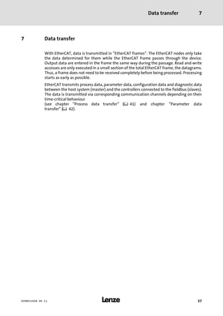 Data transfer 7
l 37EDSMF2192IB EN 3.1
7 Data transfer
With EtherCAT, data is transmitted in "EtherCAT frames". The EtherCAT nodes only take
the data determined for them while the EtherCAT frame passes through the device.
Output data are entered in the frame the same way during the passage. Read and write
accesses are only executed in a small section of the total EtherCAT frame, the datagrams.
Thus, a frame does not need to be received completely before being processed. Processing
starts as early as possible.
EtherCAT transmits process data, parameter data, configuration data and diagnostic data
between the host system (master) and the controllers connected to the fieldbus (slaves).
The data is transmitted via corresponding communication channels depending on their
time−critical behaviour
(see chapter "Process data transfer" (¶ 41) and chapter "Parameter data
transfer" (¶ 42).
 