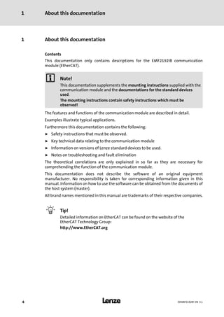 About this documentation1
l4 EDSMF2192IB EN 3.1
0Fig. 0Tab. 0
1 About this documentation
Contents
This documentation only contains descriptions for the EMF2192IB communication
module (EtherCAT).
) Note!
This documentation supplements the mounting instructions supplied with the
communication module and the documentations for the standard devices
used.
The mounting instructions contain safety instructions which must be
observed!
The features and functions of the communication module are described in detail.
Examples illustrate typical applications.
Furthermore this documentation contains the following:
ƒ Safety instructions that must be observed.
ƒ Key technical data relating to the communication module
ƒ Information on versions of Lenze standard devices to be used.
ƒ Notes on troubleshooting and fault elimination
The theoretical correlations are only explained in so far as they are necessary for
comprehending the function of the communication module.
This documentation does not describe the software of an original equipment
manufacturer. No responsibility is taken for corresponding information given in this
manual. Information on how to use the software can be obtained from the documents of
the host system (master).
All brand names mentioned in this manual are trademarks of their respective companies.
I Tip!
Detailed information on EtherCAT can be found on the website of the
EtherCAT Technology Group:
http://www.EtherCAT.org
 