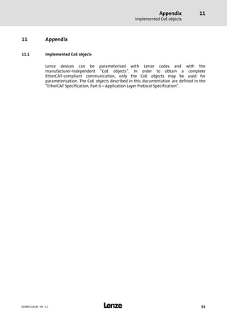 Appendix
Implemented CoE objects
11
l 55EDSMF2192IB EN 3.1
11 Appendix
11.1 Implemented CoE objects
Lenze devices can be parameterised with Lenze codes and with the
manufacturer−independent "CoE objects". In order to obtain a complete
EtherCAT−compliant communication, only the CoE objects may be used for
parameterisation. The CoE objects described in this documentation are defined in the
"EtherCAT Specification, Part 6 ˘ Application Layer Protocol Specification".
 