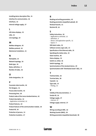 Index 12
l 63EDSMF2192IB EN 3.1
Installing device description files, 31
Interface for communication, 16
Interfaces, 15
Internal voltage supply, 27
L
LED status displays, 53
LEDs, 53
Line topology, 23
M
Mailbox datagram, 43
Mailbox protocol, 16
Mechanical installation, 21
N
Nameplate, 13
Network topology, 16
Node type, 16
Notes, definition, 9
Number of nodes, 16
O
Order designation, 16
P
Parameter data transfer, 42
PLC Designer, 31
Process data transfer, 41
Processing time, 18
Product codes of the Lenze standard devices, 61
Product description, 12
− Application as directed, 12
Product features, 14
Product features of the communication module, 14
Product−ID, 16
Protection of persons, 11
Protective insulation, 17
R
Reading and writing parameters, 43
Reading parameters (expedited upload), 44
Residual hazards, 11
Revision−ID, 16
S
Safety instructions, 10
− Application as directed, 12
− definition, 9
− device− and application−specific, 11
− layout, 9
SDO abort codes, 52
Software version, type code, 13
Specification of the Ethernet cable, 25
Specifying the station alias, 32
State machine, 40
Status displays, 53
Switch on, initial, 36
Switch topology, 23
Synchronisation of the standard device, 29
Synchronisation with "Distributed clocks" (DC), 33
T
Technical data, 16
Terminal data, 28
TwinCAT, 31
Type code, 13
− finding, 13
V
Validity of the documentation, 5
Vendor−ID, 16
Voltage supply, 27
− internal, 27
Voltage supply: external, 27
W
Wiring according to EMC, 22
Working Counter (WKC), 39
Writing parameters (expedited download), 48
 