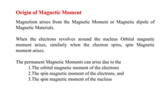 Origin of Magnetic Moment
Magnetism arises from the Magnetic Moment or Magnetic dipole of
Magnetic Materials.
When the electrons revolves around the nucleus Orbital magnetic
moment arises, similarly when the electron spins, spin Magnetic
moment arises.
The permanent Magnetic Moments can arise due to the
1.The orbital magnetic moment of the electrons
2.The spin magnetic moment of the electrons, and
3.The spin magnetic moment of the nucleus
 