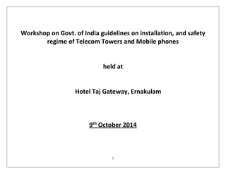 1
Workshop on Govt. of India guidelines on installation, and safety
regime of Telecom Towers and Mobile phones
held at
Hotel Taj Gateway, Ernakulam
9th
October 2014
 