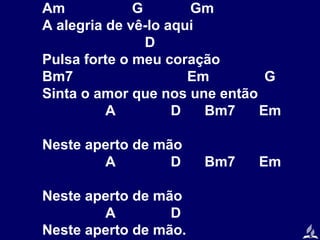 Am
G
Gm
A alegria de vê-lo aqui
D
Pulsa forte o meu coração
Bm7
Em
G
Sinta o amor que nos une então
A
D
Bm7
Em
Neste aperto de mão
A
D
Neste aperto de mão
A
D
Neste aperto de mão.

Bm7

Em

 