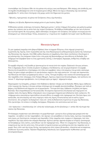 ἐπισκέφθηκε τὸν Στέφανο. Εἶδε τὰ νέα μάτια στὶς κόγχες τους καὶ θαύμασε. Εἶδε ἀκόμη, σὰν ἀπόδειξη, καὶ 
τὸ σημάδι στὰ βλέφαρά του ἀπὸ τὸ πυρακτωμένο σίδερο. Μέσα του ὅμως ὁ διοικητὴς εἶχε καὶ κάποια 
ἀμφιβολία. Γι᾿ αὐτό, ὅταν ἐπέστρεψε στὴ χώρα, καλεῖ τὸν δήμιο καὶ τὸν ρωτάει: 
‐ Ἔβγαλες, πραγματικά, τὰ μάτια τοῦ Στέφανου, ὅπως εἶχα διατάξει; 
‐ Βεβαίως τὰ ἔβγαλα. Βρίσκονται ἀκόμη μέσα σὲ μία λεκάνη. Ὁρίστε! 
Ὁ Μπάιλος κοίταξε ἀνήσυχος τὴ λεκάνη. Πράγματι μέσα σ᾿ αὐτὴν ὑπῆρχαν δυὸ μάτια, καὶ μάλιστα μαῦρα 
μάτια, ὄχι γαλανά, σὰν κι αὐτὰ ποὺ εἶχε τώρα ὁ Στέφανος. Ἡ ἀλήθεια ἀποδείχθηκε μὲ τὸν πιὸ εὔγλωττο 
καὶ πειστικὸ τρόπο. Κι ὁ ἡγεμόνας, ἀφοῦ εἰδοποίησε νὰ φέρουν τὸν Στέφανο, τοῦ ζήτησε συγνώμη καὶ τὸν 
ἀποζημίωσε μὲ πλούσια δῶρα. Τέλος, ἀνακαίνισε μ᾿ ἐπιμέλεια τὸν περίβολο τοῦ ἱεροῦ ναοῦ τῆς Θεοτόκου. 

Παναγία ἡ Λιμνιά 
Σὲ μία γραφικὴ παραλία στὸν βόρειο Εὐβοϊκό, ὅπου τὸ ἀρχαῖο Ἐλύμνιο, εἶναι σήμερα χτισμένη ἡ 
κωμόπολη τῆς Λίμνης. Στὸν περικαλλῆ ναὸ τῆς εἶναι θησαυρισμένη ἡ θαυματουργὴ εἰκόνα τῆς πολιούχου 
τῆς Παναγίας τῆς Λιμνιᾶς. Στὰ 1560, καθὼς διασώζει ἡ παράδοση, ὅταν ἦταν σουλτάνος ὁ Σουλεϊμᾶν ὁ 
μεγαλοπρεπής, ἕνα τούρκικο πλοῖο ἔπλεε στὰ μέρη τῆς Κασσάνδρας μὲ κατεύθυνση τὴ Χαλκίδα. Στὸ 
πλήρωμα τοῦ καραβιοῦ ἦταν κι ἕνας χριστιανὸς ναύτης, ὁ λοστρόμος Δημητρός, ἄνθρωπος εὐλαβὴς καὶ 
ἡλικιωμένος. 
Τὸ καράβι πλησίαζε στὴ Σκιάθο μὲ φουσκωμένα τὰ πανιὰ ἀπὸ τὸν σορόκο. Ξαφνικὰ ὁ ἄνεμος κόπασε. 
Τότε ὁ Δημητρὸς ἔδωσε ἐντολὴ νὰ ρίξουν τὶς βάρκες στὴ θάλασσα, γιὰ νὰ ρυμουλκήσουν τὸ καράβι. 
Ἐκείνη τὴ στιγμὴ βλέπει ὁ λοστρόμος στὸ πλάι τοῦ καραβιοῦ, πάνω στὰ κύματα, ἕνα μεγάλο εἰκόνισμα. 
Χωρὶς νὰ χάσει καιρό, κατεβαίνει σὲ μία φελούκα, σηκώνει τὴν ἱερὴ εἰκόνα ἀπ᾿ τὸ νερό, καὶ προσκυνάει 
τὴν Παναγία ποὺ ἦταν ζωγραφισμένη πάνω σ᾿ αὐτή. Ὕστερα ἀνεβάζει τὴν εἰκόνα στὸ κατάστρωμα καὶ 
τὴν παραδίδει στὸν πλοίαρχο, στὸν Τοῦρκο Μεχμέτ. Ἀμέσως σηκώνεται δυνατὸς βοριάς, ποὺ κολπώνει τὰ 
πανιά. Τ᾿ ἄλμπουρα τριζοβολοῦν, ἐνῶ ἡ πλώρη σχίζει μὲ ὁρμὴ τ᾿ ἀφρισμένο κύμα. 
Παρέκαμψαν τὶς Σποράδες, μπῆκαν στὸν Εὐβοϊκὸ κι ἔβαλαν πλώρη γιὰ τὴ Χαλκίδα. Μόλις ὅμως ἔφθασαν 
στὴν περιοχὴ τῆς Λίμνης, ὁ ἄνεμος κόπηκε ἀπότομα καὶ τὸ καράβι ἀκινητοποιήθηκε. Ρίχτηκαν καὶ πάλι οἱ 
βάρκες στὴ θάλασσα καὶ ἄρχισαν νὰ τὸ ρυμουλκοῦν. Ὕστερα ἀπὸ ὦρες ἔφθασαν στὴ βάση τοῦ ὅρους 
Καντήλι. Ἐκεῖ ἀπροσδόκητα ξεσπᾶ καταιγίδα. Τὰ κύματα σηκώνονται ἀπειλητικὰ καὶ σπρώχνουν τὸ 
σκάφος πάλι στὴ Λίμνη. Μόλις πλησιάζουν ἐκεῖ, ἡ τρικυμία σταματᾶ καὶ ἡ θάλασσα πάλι γαληνεύει. Τὸ 
πλήρωμα κάνει καινούργια προσπάθεια νὰ κατευθύνει τὸ καράβι στὸν προορισμό του. Ξεσπάει ὅμως νέα 
καταιγίδα, πιὸ ἀπειλητική, καὶ τοὺς σπρώχνει πάλι στὴ Λίμνη. Ὁ καπετάνιος καὶ οἱ ναῦτες ἔχουν 
ἀπελπιστεῖ. Δὲν μποροῦν νὰ διακρίνουν πίσω ἀπ᾿ αὐτὴ τὴ θαλασσινὴ περιπέτεια τὸ χέρι τῆς Παναγίας. 
Τότε φωτίστηκε ἐπὶ τέλους ὁ εὐλαβὴς λοστρόμος. Πλησιάζει τὸν καπετάνιο καὶ τοῦ λέει: 
‐ Δὲν πρόκειται ν᾿ ἀπαλλαγοῦμε ἀπ᾿ αὐτὴ τὴν ταλαιπωρία, ἂν δὲν βγάλουμε σ᾿ αὐτὴν ἐδῶ τὴ στεριὰ τὴν 
εἰκόνα τῆς Παναγίας. 
Ὁ πλοίαρχος συμφώνησε καὶ εἰδοποίησε τὸ χωριὸ Καστριὰ ‐ χτισμένο λίγα χιλιόμετρα μακριὰ ἀπὸ τὴν 
παραλία ‐ νὰ ἔρθουν νὰ τὴν παραλάβουν. Δὲν ἄργησε νὰ καταφθάσει ὁ πιστὸς λαός, ἔχοντας ἐπικεφαλῆς 
τοὺς ἱερεῖς, μὲ ἑξαπτέρυγα, σταυροὺς καὶ λαμπάδες. Στὴν παραλία τοὺς περίμενε ὁ Δημητρός, ποὺ τοὺς 
παρέδωσε τὴν ἱερὴ εἰκόνα σὰν ἀτίμητο θησαυρό. Ἀμέσως φύσηξε φρέσκο ἀεράκι κι ἔσπρωξε κατάπρυμα 
τὸ Ἱστιοφόρο με τοὺς ναῦτες, κατευθείαν γιὰ τὸν προορισμό τους. Ἦταν τὸ «εὐχαριστῶ» τῆς Παναγίας, ἡ 
εὐαρέσκειά της γιὰ τὸν κόπο τους. Στὸ μεταξὺ ἡ πομπὴ ξεκίνησε μεγαλόπρεπα ἀπὸ τὴν παραλία γιὰ τὸ 
χωριό. Ἐκεῖ, στὸν ναὸ τῆς ἁγίας Ἄννης, τριγυρισμένον ἀπὸ γέρικες βελανιδιές, πλατάνια καὶ κυπαρίσσια, 
ἀπόθεσαν τὴ σεπτὴ εἰκόνα. Ἔψαλαν Παράκληση, δοξολογία, καὶ εὐχαρίστησαν τὴ Θεοτόκο γιὰ τὴν 
ἀνεκτίμητη δωρεά. 

 