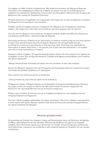 Σεπτέμβριος τοῦ 1943. οἱ Ἰταλοὶ συνθηκολογοῦν. Μία ὁμάδα ἀπὸ κατοίκους τοῦ Ὀρχομενοῦ Βοιωτίας 
πλησιάζουν στὸν σιδηροδρομικὸ σταθμὸ τῆς Λειβαδιᾶς καὶ ζητοῦν ἀπὸ τὴν ἐκεῖ ἰταλικὴ φρουρὰ νὰ 
παραδώσει τὸν ὁπλισμό της. Διαφορετικά, τοὺς ἀπειλοῦν πὼς θὰ δεχθοῦν ἐπίθεση ἀπὸ τοὺς ἀντάρτες ποὺ 
βρίσκονται στὴν περιοχὴ τοῦ Τζαμαλιοῦ (Διονύσου). 
Οἱ Ἰταλοὶ ἀρνοῦνται νὰ παραδοθοῦν καὶ ἐνημερώνουν τοὺς Γερμανούς, οἱ ὁποῖοι ἀποφασίζουν νὰ κάψουν 
τὸν Ὀρχομενὸ καὶ νὰ τιμωρήσουν τοὺς κατοίκους. 
Τὸ βράδυ τῆς 9ης Σεπτεμβρίου μπαίνουν οἱ Γερμανοὶ στὸν Ὀρχομενὸ καὶ συλλαμβάνουν ἑξακόσιους 
ὁμήρους. Ἕνα τμῆμα μένει στὴν πόλη, ἐνῶ ἕνα ἄλλο μὲ τρία τὰνκ προχωρεῖ πρὸς τὸν Διόνυσο. 
Λίγο ἔξω ἀπὸ τὸν Ὀρχομενὸ εἶναι χτισμένη ἡ πιὸ ἀρχαία ἐκκλησία τῆς Βοιωτίας (874 μ.Χ.), ἀφιερωμένη 
στὴν Κοίμηση τῆς Θεοτόκου ‐ παλιὸ μοναστήρι τῆς Σκριπούς. 
Εἶναι ἀκόμη μεσάνυχτα. Ἡ φάλαγγα ἔχει προσπεράσει πεντακόσια πενήντα μέτρα τὸν ναό, ὅταν ξαφνικὰ 
τὸ πρῶτο τὰνκ ἀκινητοποιεῖται στὴ μέση του δρόμου. Μπροστὰ τοὺς οἱ Γερμανοὶ βλέπουν μία 
μεγαλόπρεπη γυναίκα μὲ τὸ χέρι ὑψωμένο σὲ ἀπαγορευτικὴ στάση. Τὸ δεύτερο τὰνκ προσπαθεῖ νὰ 
προσπεράσει τὸ πρῶτο, ἀλλὰ πέφτει σ᾿ ἕνα χαντάκι, ἐνῶ τὸ τρίτο τὰνκ ἀκινητοποιεῖται σ᾿ ἕνα χωράφι, 
μέσα ἀπὸ τὸ ὁποῖο προσπαθοῦσε νὰ περάσει. 
Ξημέρωσε ἡ 10η Σεπτεμβρίου. Ὁ Γερμανὸς διοικητὴς Χόφμαν ζήτησε ἀπὸ τοὺς κατοίκους ἕνα τρακτὲρ γιὰ 
νὰ τραβήξει τὰ τάνκ. Τότε συνέβη κάτι θαυμαστό. Τὰ βαριὰ αὐτὰ ἅρματα μετακινήθηκαν ἀπὸ τὸ τρακτὲρ 
σὰν ἄδεια σπιρτόκουτα! 
‐ Θαῦμα, θαῦμα! φώναξε ὁ διοικητὴς καὶ ζήτησε ἀπὸ τοὺς κατοίκους νὰ πάει στὴν ἐκκλησία. 
Ἐκεῖνοι τὸν ὁδήγησαν πράγματι στὸν ναό. Ὁ Γερμανὸς στὴ θεομητορικὴ εἰκόνα τοῦ τέμπλου ἀναγνώρισε 
τὴ γυναίκα ποὺ ἐμπόδισε τὴ φάλαγγα νὰ προχωρήσει! 
Ἔπεσε ἀμέσως στὰ γόνατα καὶ φώναξε μὲ θαυμασμό: 
‐ Αὐτὴ ἡ γυναίκα σας ἔσωσε! Νὰ τὴν τιμᾶτε καὶ νὰ τὴ δοξάζετε. 
Ὁ Ὀρχομενὸς σώθηκε. Ὁ Χόφμαν διατάζει νὰ ἐλευθερωθοῦν οἱ ἑξακόσιοι μελλοθάνατοι καὶ ὑπόσχεται 
πὼς μέχρι τὸ τέλος τοῦ πολέμου ἡ πόλη δὲν θὰ πάθει κανένα κακό. Οἱ κάτοικοι εὐχαριστοῦν καὶ 
δοξολογοῦν τὴν προστάτιδα Θεοτόκο γιὰ τὴν ἀνέλπιστη σωτηρία τους. 
Ὁ ἥλιος γέρνει στὴ δύση. Τὰ τὰνκ φεύγουν μὲ τὰ πυροβόλα κατεβασμένα, γιατὶ νικήθηκαν ἀπὸ τὴν 
ὑπέρμαχο Στρατηγὸ τοῦ Ὀρχομενοῦ. 
Ἀπὸ τότε ἡ 10η Σεπτεμβρίου καθιερώθηκε σὰν ἡμέρα πανηγύρεως. Ὅσο ζοῦσε ὁ Χόφμαν, παρευρισκόταν 
κι αὐτὸς σχεδὸν κάθε χρόνο. Ἀφιέρωσε μάλιστα στὴν Παναγία ἕνα μεγάλο καντήλι καὶ χρηματοδότησε 
τὴν πρώτη ἀπεικόνιση τοῦ θαύματος. 

Παναγία ἡ Σπηλιώτισσα 
Στὸ μοναστήρι τῆς Σπηλιᾶς τῶν Ἀγράφων ὑπάρχει μία θαυματουργὴ εἰκόνα τῆς Παναγίας, ποὺ βρέθηκε 
τὸ 1904 μὲ τρόπο θαυμαστὸ ἀπὸ τοὺς ἀδελφοὺς Ἀθανάσιο καὶ Παρθένιο. Στὰ χρόνια της τουρκικῆς 
σκλαβιᾶς, ὅλος ὁ θεσσαλικὸς κάμπος ἔχει προσκυνήσει τὸν Τοῦρκο. Στὸ μοναστήρι ὅμως τῆς Παναγίας 
τῆς Σπηλιώτισσας, πυργωμένο σὰν ἀετοφωλιὰ σὲ μίαν ἀπρόσιτη κορυφὴ τῶν Ἄγραφων, δὲν ἔχει πατήσει 
ὁ κατακτητής. 

 