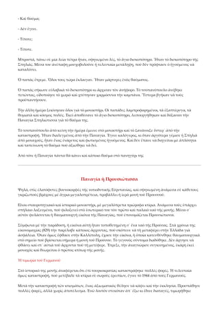 ‐ Καὶ θαῦμα; 
‐ Δὲν ἔγινε. 
‐ Τίποτε; 
‐ Τίποτε. 
Μπροστά, πάνω σὲ μία λεία πέτρα ἦταν, σφηνωμένο λές, τὸ ἅγιο δισκοπότηρο. Ἦταν τὸ δισκοπότηρο τῆς 
Σπηλιᾶς. Μέσα του ἀνέπαφη μοσχοβολοῦσε ἡ τελευταῖα μετάληψη, ποὺ δὲν πρόφτασε ὁ ἡγούμενος νὰ 
καταλύσει. 
Ὁ παπὰς ἔτρεμε. Ὅλοι τους τώρα ἔκλαιγαν. Ἦταν μάρτυρες ἑνὸς θαύματος. 
Ὁ παπὰς σήκωσε εὐλαβικὰ τὸ δισκοπότηρο κι ἄρχισαν τὸν ἀνήφορο. Τὸ τσοπανόπουλο ἀνέβηκε 
πετώντας, εἰδοποίησε τὸ χωριὸ καὶ χτύπησαν χαρμόσυνα τὴν καμπάνα. Ὕστερα βγῆκαν νὰ τοὺς 
προϋπαντήσουν. 
Τὴν ἄλλη ἡμέρα ξεκίνησαν ὅλοι γιὰ τὸ μοναστήρι. Οἱ παπάδες λαμπροφορημένοι, τὰ ἑξαπτέρυγα, τὰ 
θυμιατὰ καὶ κόσμος πολύς. Ἐκεῖ ἀποθέσανε τὸ ἅγιο δισκοπότηρο, λειτουργήθηκαν καὶ δόξασαν τὴν 
Παναγία Σπηλιώτισσα γιὰ τὸ θαῦμα της. 
Τὸ τσοπανόπουλο ἀπὸ κείνη τὴν ἡμέρα ἔμεινε στὸ μοναστήρι καὶ τὸ ξανάνοιξε ὕστερ᾿ ἀπὸ τὴν 
καταστροφή. Ἦταν διαλεγμένος ἀπὸ τὴν Παναγία. Ἔγινε καλόγερος, κι ὅταν ἀργότερα γέμισε ἡ Σπηλιὰ 
ἀπὸ μοναχούς, ἦταν ἕνας ἐνάρετος καὶ φωτισμένος ἡγούμενος. Καὶ δὲν ἔπαυε νὰ διηγεῖται μὲ ἁπλότητα 
καὶ ταπείνωση τὸ θαῦμα ποὺ ἀξιώθηκε νὰ δεῖ. 
Ἀπὸ τότε ἡ Παναγία πάντα θὰ κάνει καὶ κάποιο θαῦμα στὸ πανηγύρι της 

Παναγία ἡ Προυσιώτισσα 
Ψηλά, στὶς ἐλατόφυτες βουνοκορφὲς τῆς νοτιοδυτικῆς Εὐρυτανίας, καὶ σφηνωμένη ἀνάμεσα σὲ κάθετους 
γκριζωποὺς βράχους μὲ ἄγρια μεγαλοπρέπεια, προβάλλει ἡ ἱερὰ μονὴ τοῦ Προυσσοῦ. 
Εἶναι σταυροπηγιακὸ καὶ ἱστορικὸ μοναστήρι, μὲ μεγαλόπρεπα τριώροφα κτίρια. Ἀνάμεσα τοὺς ὑπάρχει 
σπήλαιο λαξευμένο, ποὺ φιλοξενεῖ στὸ ἐσωτερικό του τὸν πρῶτο καὶ παλαιὸ ναὸ τῆς μονῆς. Μέσα σ᾿ 
αὐτὸν φυλάσσεται ἡ θαυματουργὴ εἰκόνα τῆς Παναγίας, ποὺ ἐπονομάζεται Προυσιώτισσα. 
Σύμφωνα μὲ τὴν παράδοση, ἡ εἰκόνα αὐτὴ ἦταν τοποθετημένη σ᾿ ἕνα ναὸ τῆς Προύσας. Στὰ χρόνια της 
εἰκονομαχίας (829) τὴν παρέλαβε κάποιος ἄρχοντας, ποὺ σκόπευε νὰ τὴ μεταφέρει στὴν Ἑλλάδα γιὰ 
ἀσφάλεια. Ὅταν ὅμως ἔφθασε στὴν Καλλίπολη, ἔχασε τὴν εἰκόνα, ἡ ὁποία κατευθύνθηκε θαυματουργικὰ 
στὸ σημεῖο ποὺ βρίσκεται σήμερα ἡ μονὴ τοῦ Προύσου. Τὸ γεγονὸς σύντομα διαδόθηκε. Δὲν ἄργησε νὰ 
φθάσει καὶ στ᾿ αὐτιὰ τοῦ ἄρχοντα ποὺ τὴ μετέφερε. Ἔτρεξε, τὴν ἀναγνώρισε συγκινημένος, ἐκάρη ἐκεῖ 
μοναχὸς καὶ θεωρεῖται ὁ πρῶτος κτίτωρ τῆς μονῆς. 
Ἡ τιμωρία τοῦ Γερμανοῦ 
Στὸ ἱστορικό της μονῆς ἀναφέρεται ὅτι ἐπὶ τουρκοκρατίας καταστράφηκε πολλὲς φορές. Ἡ τελευταία 
ὅμως καταστροφή, ποὺ μετέβαλε τὰ κτίρια σὲ σωροὺς ἐρειπίων, ἔγινε τὸ 1944 ἀπὸ τοὺς Γερμανούς. 
Μετὰ τὴν καταστροφὴ τῶν κτισμάτων, ἕνας ἀξιωματικὸς θέλησε νὰ κάψει καὶ τὴν ἐκκλησία. Προσπάθησε 
πολλὲς φορές, ἀλλὰ χωρὶς ἀποτέλεσμα. Ἐνῶ λοιπὸν στεκόταν ἀπ᾿ ἔξω κι ἔδινε διαταγές, τιμωρήθηκε 

 