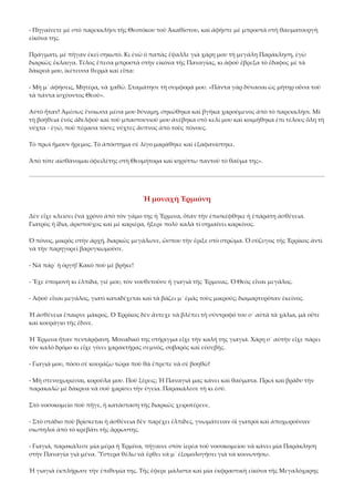 ‐ Πηγαίνετε μὲ στὸ παρεκκλήσι τῆς Θεοτόκου τοῦ Ἀκαθίστου, καὶ ἀφῆστε μὲ μπροστὰ στὴ θαυματουργὴ 
εἰκόνα της. 
Πράγματι, μὲ πῆγαν ἐκεῖ σηκωτό. Κι ἐνῶ ὁ παπὰς ἔψαλλε γιὰ χάρη μου τὴ μεγάλη Παράκληση, ἐγὼ 
διαρκῶς ἔκλαιγα. Τέλος ἔπεσα μπροστὰ στὴν εἰκόνα τῆς Παναγίας, κι ἀφοῦ ἔβρεξα τὸ ἔδαφος μὲ τὰ 
δάκρυά μου, ἱκέτευσα θερμὰ καὶ εἶπα: 
‐ Μὴ μ᾿ ἀφήσεις, Μητέρα, νὰ χαθῶ. Σταμάτησε τὴ συμφορά μου. «Πάντα γὰρ δύνασαι ὡς μήτηρ οὖσα τοῦ 
τὰ πάντα ἰσχύοντος Θεοῦ». 
Αὐτὸ ἦταν! Ἀμέσως ἔνοιωσα μέσα μου δύναμη, σηκώθηκα καὶ βγῆκα χαρούμενος ἀπὸ τὸ παρεκκλήσι. Μὲ 
τὴ βοήθεια ἑνὸς ἀδελφοῦ καὶ τοῦ μπαστουνιοῦ μου ἀνέβηκα στὸ κελί μου καὶ κοιμήθηκα ἐπὶ τέλους ὅλη τὴ 
νύχτα ‐ ἐγώ, ποὺ πέρασα τόσες νύχτες ἄυπνος ἀπὸ τοὺς πόνους. 
Τὸ πρωὶ ἤμουν ἤρεμος. Τὸ ἀπόστημα σὲ λίγο μαράθηκε καὶ ἐξαφανίστηκε. 
Ἀπὸ τότε αἰσθάνομαι ὀφειλέτης στὴ Θεομήτορα καὶ κηρύττω παντοῦ τὸ θαῦμα της». 

Ἡ μοναχὴ Ἐρμιόνη 
Δὲν εἶχε κλείσει ἕνα χρόνο ἀπὸ τὸν γάμο της ἡ Ἔρμινα, ὅταν τὴν ἐπισκέφθηκε ἡ ἐπάρατη ἀσθένεια. 
Γιατρὸς ἡ ἴδια, ἀριστοῦχος καὶ μὲ καριέρα, ἤξερε πολὺ καλὰ τί σημαίνει καρκίνος. 
Ὁ πόνος, μικρὸς στὴν ἀρχή, διαρκῶς μεγάλωνε, ὥσπου τὴν ἔριξε στὸ στρῶμα. Ὁ σύζυγος τῆς Ἐρρίκος ἀντὶ 
νὰ τὴν παρηγορεῖ βαρυγκωμοῦσε. 
‐ Νὰ πάρ᾿ ἡ ὀργή! Κακὸ ποὺ μὲ βρῆκε! 
‐ Ἔχε ὑπομονὴ κι ἐλπίδα, γιέ μου, τὸν νουθετοῦσε ἡ γιαγιὰ τῆς Ἔρμινας. Ὁ Θεὸς εἶναι μεγάλος. 
‐ Ἀφοῦ εἶναι μεγάλος, γιατὶ καταδέχεται καὶ τὰ βάζει μ᾿ ἐμᾶς τοὺς μικρούς; διαμαρτυρόταν ἐκεῖνος. 
Ἡ ἀσθένεια ἔπαιρνε μάκρος. Ὁ Ἐρρίκος δὲν ἄντεχε νὰ βλέπει τὴ σύντροφό του σ᾿ αὐτὰ τὰ χάλια, μὰ οὔτε 
καὶ κουράγιο τῆς ἔδινε. 
Ἡ Ἔρμινα ἦταν πεντάρφανη. Μοναδικό της στήριγμα εἶχε τὴν καλή της γιαγιά. Χάρη σ᾿ αὐτὴν εἶχε πάρει 
τὸν καλὸ δρόμο κι εἶχε γίνει χαρακτήρας σεμνός, σοβαρὸς καὶ εὐσεβῆς. 
‐ Γιαγιά μου, πόσο σὲ κουράζω τώρα ποὺ θὰ ἔπρεπε νὰ σὲ βοηθῶ! 
‐ Μὴ στενοχωριέσαι, κορούλα μου. Ποῦ ξέρεις; Ἡ Παναγιά μας κάνει καὶ θαύματα. Πρωὶ καὶ βράδυ τὴν 
παρακαλῶ μὲ δάκρυα νὰ σοῦ χαρίσει τὴν ὑγεία. Παρακάλεσε τὴ κι ἐσύ. 
Στὸ νοσοκομεῖο ποὺ πῆγε, ἡ κατάσταση τῆς διαρκῶς χειροτέρευε. 
‐ Στὸ στάδιο ποὺ βρίσκεται ἡ ἀσθένεια δὲν παρέχει ἐλπίδες, γνωμάτευαν ὀϊ γιατροὶ καὶ ἀποχωροῦσαν 
σιωπηλοὶ ἀπὸ τὸ κρεβάτι τῆς ἄρρωστης. 
‐ Γιαγιά, παρακάλεσε μία μέρα ἡ Ἐρμίνα, πήγαινε στὸν ἱερέα τοῦ νοσοκομείου νὰ κάνει μία Παράκληση 
στὴν Παναγία γιὰ μένα. Ὕστερα θέλω νὰ ἔρθει νὰ μ᾿ ἐξομολογήσει γιὰ νὰ κοινωνήσω. 
Ἡ γιαγιὰ ἐκπλήρωσε τὴν ἐπιθυμία της. Τῆς ἔφερε μάλιστα καὶ μία ἐκφραστικὴ εἰκόνα τῆς Μεγαλόχαρης 

 