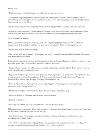 καὶ τῆς εἶπε: 
‐ Γύριζε, κόρη μου, νὰ τὴ βλέπεις, νὰ τῆς μιλᾶς καὶ νὰ παίρνεις κουράγιο. 
Ἕνα βράδυ ἡ γιαγιὰ περπατοῦσε στὸν διάδρομό του νοσοκομείου. Ξαφνικά, βλέπει μπροστὰ τῆς μία 
γλυκύτατη γυναικεία μορφή, ντυμένη μὲ τὴν κάτασπρη στολὴ προϊσταμένης νοσοκόμας. Παραξενεύτηκε. 
Δὲν ἦταν ἀπ᾿ αὐτὲς ποὺ ἤξερε. 
‐ Σᾶς βλέπω γιὰ πρώτη φορά, κυρία προϊσταμένη, παρατήρησε. Θὰ σᾶς ἔχουμε τώρα ἐδῶ; Τιμή μας. 
‐ Ἐγώ, ἀπάντησε ἡ ἄγνωστη, εἶμαι ἡ Παναγία. Ἄκουσα τὶς ἱκεσίες σας καὶ ἦρθα νὰ σᾶς βοηθήσω. Αὔριο 
λοιπὸν τὸ πρωὶ ἡ Ἔρμινα θὰ εἶναι καλά. Μόνο ν᾿ ἀφοσιωθεῖ περισσότερο στὸν Υἷο καὶ Θεό μου. 
Αὐτὰ εἶπε κι ἔγινε ἄφαντη. 
Ἡ ἡλικιωμένη γυναίκα ἔμεινε μαρμαρωμένη. Ὅλα μπροστὰ τῆς στριφογύριζαν. Εἶδε κι ἔπαθε νὰ 
ἰσορροπήσει. Ὕστερα τάχυνε τὸ βῆμα τῆς πρὸς τὴν ἐγγονή της. Τὴ βρῆκε κι ἐκείνη χαρούμενη. 
‐ Ἐρμίνα μου, αὐτὸ κι αὐτό μου συνέβη. 
‐ Ναί, γιαγιά, ἦρθε καὶ σὲ μένα ἡ Πανάχραντη. Μὲ χάιδεψε στὸ κεφάλι καὶ μοῦ ἔδωσε θάρρος. Δὲν πονάω 
πιά. Αἰσθάνομαι ἀνάλαφρη. 
Στὴν πρωινή τους ἐπίσκεψη οἱ γιατροὶ ἄντικρυσαν ἀνεξήγητο θέαμα: Ἡ ἄρρωστη καθόταν ντυμένη σὲ μία 
καρέκλα. Μόλις τοὺς εἶδε, σηκώθηκε χαρούμενη νὰ τοὺς ὑποδεχθεῖ. 
‐ Περίεργο! εἶπαν μεταξύ τους. Πρόκειται ἀσφαλῶς γιὰ θεραπεία μὲ αὐθυποβολή. Φαίνεται πὼς ἐνήργησε 
κίνηση ψυχολογικὴ ἡ παραψυχολογική. 
‐ Κύριοι συνάδελφοι! πῆρε τότε τὸν λόγο ἡ Ἔρμινα. Σᾶς πληροφορῶ ‐ καὶ σὰν γιατρός σας βεβαιώνω ‐ πὼς 
τίποτε ἀπ᾿ αὐτὰ ποὺ λέτε δὲν συμβαίνει. Ἡ θεραπεία μου ὀφείλεται ἀποκλειστικὰ στὴν Ὑπεραγία 
Θεοτόκο. Πῆρε εἴδηση καὶ ὁ Ἐρρίκος. Εἶχε ὅμως τὶς ἀμφιβολίες του. 
‐ Σίγουρα πρόκειται γιὰ προσωρινὴ βελτίωση, παρατήρησε. Αὐτὲς οἱ ἀρρώστιες ξανάρχονται μὲ 
μεταστάσεις. Δὲν ἔχω ἐμπιστοσύνη. 
‐ Μὰ ἐδῶ δὲν συνέβη κάτι φυσιολογικό. Ἔγινε θαῦμα! ἐξήγησε ἡ θεραπευμένη. 
‐ Δὲν πιστεύω ἐγὼ σὲ θαύματα. Μοῦ φτάνει ἡ πρώτη λαχτάρα. 
‐ Καὶ τότε τί θὰ γίνει; 
‐ Ἀνάλαβε τὴν εὐθύνη τῆς ζωῆς σου μόνη σου. Ἔτσι εἶπε κι ἔφυγε βαρύς. 
Ἡ Ἔρμινα ἔνοιωσε σκοτοδίνη. Ἦταν κάτι ἀναπάντεχο. Ἀμέσως ὅμως θυμήθηκε τὴ σύσταση τῆς Παναγίας 
«ν᾿ ἀφοσιωθεῖ περισσότερο στὸν Υἱὸ καὶ θεό της». 
‐ Ἅ, ναί, Χριστέ μου, Παναγία μου ἀναφώνησε. Μόνο ἡ δική σας ἀγάπη μένει σταθερή. Αὐτή μου 
χρειάζεται. Αὐτὴ θὰ μὲ γεμίσει. 
Ἔφυγε λοιπὸν ἀπὸ τὴν πατρίδα τῆς τὴν Πάτρα μακριά, σὲ μία φημισμένη μονή, κι ἐκεῖ ‐ σὰν Ἐρμιόνη 
μοναχὴ ‐ ἀφιερώθηκε καὶ ἀφοσιώθηκε ὁλόψυχα στὸν νυμφίο τῆς Χριστό. 

 