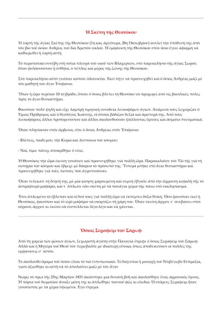 Ἡ Σκέπη τῆς Θεοτόκου 
Ἡ ἑορτὴ τῆς ἁγίας Σκέπης τῆς Θεοτόκου (1η καί, ἀργότερα, 28η Ὀκτωβρίου) ἀντλεῖ τὴν ὑπόθεσή της ἀπὸ 
τὸν βίο τοῦ ὁσίου Ἀνδρέα, τοῦ διὰ Χριστὸν σαλοῦ. Ἡ ἐμφάνιση τῆς Θεοτόκου στὸν ὅσιο ἔγινε ἀφορμὴ νὰ 
καθιερωθεῖ ἡ ἑορτὴ αὐτή. 
Τὸ περιστατικὸ συνέβη στὴ νότια πλευρὰ τοῦ ναοῦ τῶν Βλαχερνῶν, στὸ παρεκκλήσιο τῆς ἁγίας Σωροῦ, 
ὅπου φυλάσσονταν ἡ ἐσθήτα, ὁ πέπλος καὶ μέρος τῆς ζώνης τῆς Θεοτόκου. 
Στὸ παρεκκλήσιο αὐτὸ γινόταν κάποτε ὁλονυκτία. Ἐκεῖ πῆγε νὰ προσευχηθεῖ καὶ ὁ ὅσιος Ἀνδρέας μαζὶ μὲ 
τὸν μαθητή του ἅγιο Ἔπιφανιο. 
Ἦταν ἡ ὥρα περίπου 10 τὸ βράδυ, ὅποτε ὁ ὅσιος βλέπει τὴ Θεοτόκο νὰ προχωρεῖ ἀπὸ τὶς βασιλικὲς πύλες 
πρὸς τὸ ἅγιο θυσιαστήριο. 
Φαινόταν πολὺ ψηλὴ καὶ εἶχε λαμπρὴ τιμητικὴ συνοδεία λευκοφόρων ἁγίων. Ἀνάμεσα τοὺς ξεχώριζαν ὁ 
Τίμιος Πρόδρομος καὶ ὁ θεολόγος Ἰωάννης, οἱ ὁποῖοι βάδιζαν δεξιὰ καὶ ἀριστερά της. Ἀπὸ τοὺς 
λευκοφόρους ἄλλοι προπορεύονταν καὶ ἄλλοι ἀκολουθοῦσαν ψάλλοντας ὕμνους καὶ ἄσματα πνευματικά. 
Ὅταν πλησίασαν στὸν ἄμβωνα, εἶπε ὁ ὅσιος Ἀνδρέας στὸν Ἔπιφανιο: 
‐ Βλέπεις, παιδί μου, τὴν Κυρία καὶ Δέσποινα τοῦ κόσμου; 
‐ Ναί, τίμιε πάτερ, ἀποκρίθηκε ὁ νέος. 
Ἡ Θεοτόκος τὴν ὥρα ἐκείνη γονάτισε καὶ προσευχήθηκε γιὰ πολλὴ ὥρα. Παρακαλοῦσε τὸν Υἱὸ τῆς γιὰ τὴ 
σωτηρία τοῦ κόσμου καὶ ἔβρεχε μὲ δάκρυα τὸ πρόσωπό της. Ὕστερα μπῆκε στὸ ἅγιο θυσιαστήριο καὶ 
προσευχήθηκε γιὰ τοὺς πιστοὺς ποὺ ἀγρυπνοῦσαν. 
Ὅταν τελείωσε τὴ δέησή της, μὲ μία κίνηση χαριτωμένη καὶ σεμνὴ ἔβγαλε ἀπὸ τὴν ἄχραντη κεφαλὴ τῆς τὸ 
ἀστραφτερὸ μαφόριο, καὶ τ᾿ ἅπλωσε σὰν σκέπη μὲ τὰ πανάγια χέρια τῆς πάνω στὸ ἐκκλησίασμα. 
Ἔτσι ἁπλωμένο τὸ ἔβλεπαν καὶ οἱ δυό τους γιὰ πολλὴ ὥρα νὰ ἐκπέμπει δόξα θεϊκή. Ὅσο φαινόταν ἐκεῖ ἡ 
Θεοτόκος, φαινόταν καὶ τὸ ἱερὸ μαφόριο νὰ σκορπίζει τὴ χάρη του. Ὅταν ἐκείνη ἄρχισε ν᾿ ἀνεβαίνει στὸν 
οὐρανό, ἄρχισε κι ἐκεῖνο νὰ συστέλλεται λίγο‐λίγο καὶ νὰ χάνεται. 

Ὅσιος Σεραφεὶμ τοῦ Σάρωφ 
Ἀπὸ τὴ χορεία τῶν ρώσων ἁγίων, ξεχωριστὴ ἀγάπη στὴν Παναγία ἔτρεφε ὁ ὅσιος Σεραφεὶμ τοῦ Σάρωφ. 
Ἀλλὰ καὶ ἡ Μητέρα τοῦ Θεοῦ τὸν περιέβαλλε μὲ ἰδιαίτερη εὔνοια, ὅπως ἀποδεικνύουν οἱ πολλές της 
ἐμφανίσεις σ᾿ αὐτόν. 
Τὸ ἀκόλουθο ὅραμα τοῦ ὁσίου εἶναι τὸ πιὸ ἐντυπωσιακό. Τὸ διηγεῖται ἡ μοναχὴ τοῦ Ντιβέγιεβο Εὐπραξία, 
γιατὶ ἀξιώθηκε κι αὐτὴ νὰ τὸ ἀπολαύσει μαζὶ μὲ τὸν ἅγιο: 
Νωρὶς τὸ πρωὶ τῆς 25ης Μαρτίου 1831 ἀκούστηκε μία δυνατὴ βοὴ καὶ ἀκολούθησε ἕνας ἁρμονικὸς ὕμνος. 
Ἡ πόρτα τοῦ δωματίου ἄνοιξε μόνη της κι ἁπλώθηκε παντοῦ φῶς κι εὔωδια. Ὁ στάρετς Σεραφεὶμ ἦταν 
γονατιστός με τὰ χέρια ὑψωμένα. Ἐγὼ ἔτρεμα. 

 