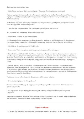 Ξαφνικὰ σηκώνεται καὶ μοῦ λέει: 
‐ Μὴ φοβᾶσαι, παιδί μου. Νά, ἡ Δέσποινά μας, ἡ Ὑπεραγία Θεοτόκος ἔρχεται κοντά μας! 
Πράγματι, μπροστὰ πήγαιναν δυὸ ἄγγελοι κρατώντας ἀνθισμένα κλαδιά. Ἀκολουθοῦσαν ὁ Τίμιος 
Πρόδρομος καὶ ὁ Θεολόγος ἅγιος Ἰωάννης, ἐνῶ πίσω τοὺς ἔκανε τὴν ἐμφάνισή της ἡ Παναγία μὲ δώδεκα 
παρθενομάρτυρες. 
Ἡ Θεοτόκος, φορώντας ἕνα λαμπρὸ μανδύα κι ἕνα ὑπέροχο στέμμα, μὲ πλησίασε, ἐνῶ ἤμουν πεσμένη 
κάτω. Μὲ ἄγγιξε καὶ εὐδόκησε νὰ μοῦ πεῖ: 
‐ Σήκω, ἀδελφή, καὶ μὴ φοβᾶσαι. Μαζί μου ἔχουν ἔρθει παρθένες σὰν κι ἐσένα. 
Δὲν κατάλαβα πὼς σηκώθηκα. Ἡ βασίλισσα ἐπανέλαβε: 
‐ Μὴ φοβᾶσαι. Ἤρθαμε νὰ σᾶς ἐπισκεφθοῦμε. 
Ὁ π. Σεραφείμ, ὄρθιος μπροστὰ στὴν Παναγία, μιλοῦσε μαζί της μὲ πολλὴ οἰκειότητα. Ἡ Θεοτόκος τοῦ 
εἶπε πολλά. Ἂν καὶ συμμετεῖχα στὸ ὅραμα, δὲν μπόρεσα ν᾿ ἀκούσω τί ἔλεγαν. Ἄκουσα μόνο τὸ ἑξῆς: 
‐ Μὴν ἀφήνεις τὶς παρθένες μου τοῦ Ντιβέγιεβο. 
‐ Ὢ Δέσποινα! Τὶς συγκεντρώνω, ἀλλὰ δὲν μπορῶ νὰ τὶς κατευθύνω μόνος μου. 
‐ Θὰ σὲ βοηθήσω σὲ ὅλα ἐγώ. Θὰ τὶς διδάξεις τὴν ὑπακοή. Ἂν τὴν κρατήσουν, θὰ εἶναι μαζί σου καὶ κοντά 
μου. Διαφορετικά, θὰ χάσουν τὴ θέση ποὺ τοὺς ἑτοιμάζω ἀνάμεσα σ᾿ αὐτὲς ἐδῶ τὶς παρθένες. Οὔτε τέτοια 
θέση οὔτε τέτοιο στεφάνι θ᾿ ἀπολαύσουν. Ὁποιοσδήποτε τὶς προσβάλει, θὰ τιμωρηθεῖ ἀπὸ μένα. Κι ὅποιος 
τὶς διακονήσει γιὰ τὴν ἀγάπη τοῦ Χριστοῦ, θὰ βρεῖ ἔλεος ἐνώπιόν Του. Κατόπιν ἡ Παναγία στράφηκε σ᾿ 
ἐμένα. 
‐ Κοίταξε, μοῦ εἶπε, αὐτὲς τὶς παρθένες καὶ τὰ στεφάνια τους. Μερικὲς ἄφησαν ἐπίγεια βασίλεια καὶ 
πλούτη γιὰ τὴν οὐράνια Βασιλεία. Ὅλες ἀγάπησαν τὴν ἑκούσια πτωχεία, ἀγάπησαν μόνο τὸν Κύριο, καὶ 
γι᾿ αὐτὸ βλέπεις πόση δόξα καὶ τιμὴ ἀξιώθηκαν. Ὅπως ὑπέφεραν οἱ ἀρχαῖες μάρτυρες, ἔτσι ὑποφέρουν 
καὶ οἱ σημερινές. Μόνο ποὺ ἐκεῖνες ὑπέφεραν φανερά, ἐνῶ σήμερα ὑποφέρουν μυστικά, μὲ θλίψη καρδίας. 
Ὁ μισθός τους ὅμως θὰ εἶναι ὁ ἴδιος. 
Γυρίζοντας ὕστερα ἡ Θεοτόκος στὸν Στάρετς, τὸν εὐλόγησε καὶ τοῦ εἶπε: 
‐ Σύντομα, ἀγαπητέ μου, θὰ εἶσαι μαζί μας! 
Κατόπιν ὁ ὅσιος ἀντάλλαξε μαζί της χαιρετισμό, καθὼς καὶ μὲ ὅλους τοὺς ἁγίους. Κάποιος ἀπ᾿ ὅλους 
γύρισε καὶ μοῦ εἶπε: 
‐ Ἀξιώθηκες αὐτὸ τὸ ὅραμα χάρη στὶς προσευχὲς τῶν πατέρων Σεραφείμ, Μάρκου, Ναζαρίου καὶ 
Παχωμίου. 
Ξαφνικὰ ὅλα χάθηκαν. Τὸ ὅραμα, ποὺ εἶχε διαρκέσει λιγότερο ἀπὸ μία ὥρα, τελείωσε. Ἦταν τὸ δωδέκατο 
ποὺ ἀξιώθηκε ν᾿ ἀπολαύσει ὁ ὅσιος Σεραφεὶμ στὴν ἐπίγεια ζωή του». 

Γέρων Γελάσιος 
Στὶς Φώκιες τῆς Μικρασίας πρωτοεῖδε τὸν ἥλιο ὁ γέρων Γελάσιος. Γεννήθηκε τὸ 1902, καὶ μέχρι τὸν φρικτὸ 

 