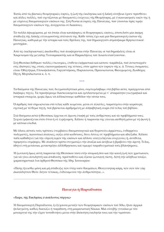 Ἐκτὸς ἀπὸ τὶς βασικὲς θεομητορικὲς ἑορτές, ἡ ζωὴ τῆς ἐκκλησίας καὶ ἡ λαϊκὴ εὐσέβεια ἔχουν προσθέσει 
καὶ ἄλλες πολλές, ποὺ σχετίζονται μὲ θαυμαστὲς ἐνέργειες τῆς Θεομήτορος, μὲ ἐγκαινιασμοὺς ναῶν της ἡ 
μὲ εὑρέσεις θαυματουργῶν εἰκόνων της. Στὴ Ρωσία οἱ ἑορτὲς τῆς Παναγίας, ποὺ γίνονται πρὸς τιμὴν 
θαυματουργῶν εἰκόνων της, ἀνέρχονται σὲ διακόσιες. 
Τὰ πολλὰ ἀφιερώματα, μὲ τὰ ὁποῖα εἶναι κατάφορτες οἱ θεομητορικὲς εἰκόνες, ἀποτελοῦν μία ἀκόμη 
ἀπόδειξη τῆς λαϊκῆς εὐγνωμοσύνης ἀπέναντί της. Κάθε τόπος ἔχει καὶ μία θαυματουργὴ εἰκόνα τῆς 
Παναγίας, καθεμιὰ μὲ τὴν ἱστορία καὶ τοὺς θρύλους της, ποὺ δημιουργοῦν ἀτμόσφαιρα θρησκευτικοῦ 
μυστηρίου. 
Ἀπὸ τὶς ἐκκλησιαστικὲς ἀκολουθίες ποὺ ἀναφέρονται στὴν Παναγία, οἱ πιὸ δημοφιλεῖς εἶναι οἱ 
Χαιρετισμοὶ τῆς μεγάλης Τεσσαρακοστῆς καὶ οἱ Παρακλήσεις τοῦ Δεκαπενταύγουστου. 
Στὴ Θεοτόκο δόθηκαν πολλὲς ἐπωνυμίες, ἐπίθετα ἐκφραστικὰ καὶ κάποτε παράδοξα, ποὺ ἀντιστοιχοῦν 
στὶς ἰδιότητές της, στοὺς εἰκονογραφικούς της τύπους, στὸν χρόνο τῶν ἑορτῶν τῆς κ. ἅ. Τέτοιες ὀνομασίες 
εἶναι: Ὁδηγήτρια, Γλυκοφιλούσα, Γοργοϋπήκοος, Πορταιτισσα, Προυσιώτισσα, Φανερωμένη, Ζωοδόχος 
Πηγή, Μυρτιδιώτισσα κ. λ. π. 
* * * 
Τὰ θαύματα τῆς Παναγίας πού, δειγματοληπτικὰ μόνο, συμπεριλάβαμε στὸ βιβλίο αὐτό, προέρχονται ἀπὸ 
διάφορες πηγές. Τὰ προσφέρουμε διασκευασμένα καὶ ἐμπλουτισμένα μὲ τ᾿ ἀπαραίτητο γεωγραφικὰ καὶ 
ἱστορικὰ στοιχεῖα, χωρὶς ὅμως νὰ ἀλλοιώνουμε καθόλου τὴν οὐσία τους. 
Ὁ ἀριθμὸς ποὺ σημειώνεται στὸ τέλος κάθε κειμένου, μέσα σὲ ἀγκύλες, παραπέμπει στὴν κυριότερη 
σχετικὴ μὲ τὸ θέμα πηγή, ποὺ βρίσκεται ἀριθμημένη μὲ ἀλφαβητικὴ σειρὰ στὸ τέλος τοῦ βιβλίου. 
Στὰ θαύματα αὐτὰ ἡ Θεοτόκος ἔρχεται σὲ ἄμεση ἐπαφὴ μὲ τοὺς ἀνθρώπους καὶ τὰ προβλήματά τους. 
Συχνὰ ἐμφανίζεται στὸν ὕπνο ἡ σὲ ἐγρήγορση. Ἄλλοτε ἡ παρουσία της γίνεται αἰσθητὴ μόνο μὲ τὴ φωνὴ ἢ 
μὲ κάποια εὐωδιά. 
Μὲ ὅλους αὐτοὺς τοὺς τρόπους ἐπεμβαίνει θαυματουργικὰ καὶ θεραπεύει ἀρρώστιες, ἐνθαρρύνει 
πολεμιστές, ἱκανοποιεῖ ἀνάγκες, σώζει ἀπὸ κινδύνους, δίνει λύσεις σὲ προβλήματα καὶ ἀδιέξοδα. Ἄλλοτε 
πάλι καθοδηγεῖ γιὰ τὴν εὕρεση ἱερῶν τῆς εἰκόνων καὶ ἄλλοτε εὐαγγελίζεται εὐεργεσίες ἤ, ἀντίθετα, 
προμηνύει συμφορές. Μὲ ἀνάλογο τρόπο στιγματίζει τὴν ἀταξία καὶ ἀσέβεια ἡ βραβεύει τὴν ἀρετή. Τέλος, 
ὁδηγεῖ στὴ μετάνοια, μεταστρέφει ἀλλόθρησκους καὶ τιμωρεῖ παραδειγματικὰ τοὺς βλάσφημους. 
Ἡ ζωντανὴ ὅμως αὐτὴ παρουσία τῆς Θεοτόκου τόσο στὴν ἀτομικὴ ὅσο καὶ τὴν κοινὴ ζωὴ τῶν χριστιανῶν, 
γιὰ νὰ γίνει ἀντιληπτὴ καὶ ἀποδεκτή, προϋποθέτει καὶ ἐξίσου ζωντανὴ πίστη. Αὐτὴ τὴν ἀλήθεια τονίζει 
χαρακτηριστικὰ ἕνα ὀρθρινὸ Θεοτόκιο τῆς 10ης Ἰανουαρίου: 
«Πίσης ἤγεισθω μόνη καὶ μὴ ἀπόδειξις τῶν ὑπὲρ νοῦν θαυμάτων, Θεογεννητορ κόρη, τῶν σῶν τὸν γὰρ 
ἀκατάληπτον Θεὸν Λόγον τέτοκας, ἔνδυσαμενον τὴν ἀνθρωπότητα...». 

Παναγία ἡ Πορταΐτισσα 
«Χαῖρε, τῆς Ἐκκλησίας ὁ ἀσάλευτος πύργος» 
Ἡ θαυματουργὴ Πορταΐτισσα, ἡ ἐξέχουσα μεταξύ τῶν θεομητορικῶν εἰκόνων τοῦ Ἄθω, ἦταν ἀρχικὰ 
φυλαγμένη, καθώς διασώζει ἡ παράδοση, στὴ μικρασιατικὴ Νίκαια. Μιὰ εὐσεβής γυναίκα μέ τὸν 
μοναχογιό της τὴν εἶχαν τοποθετήσει μέσα στὴν ἰδιόκτητη ἐκκλησία τους καὶ τὴν τιμοῦσαν. 

 