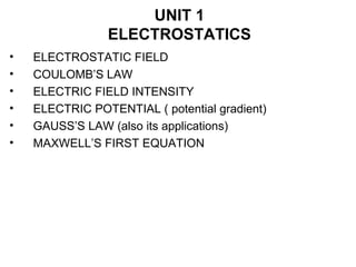 UNIT 1
ELECTROSTATICS
• ELECTROSTATIC FIELD
• COULOMB’S LAW
• ELECTRIC FIELD INTENSITY
• ELECTRIC POTENTIAL ( potential gradient)
• GAUSS’S LAW (also its applications)
• MAXWELL’S FIRST EQUATION
 