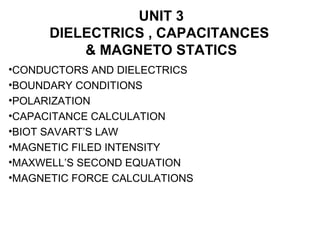 UNIT 3
DIELECTRICS , CAPACITANCES
& MAGNETO STATICS
•CONDUCTORS AND DIELECTRICS
•BOUNDARY CONDITIONS
•POLARIZATION
•CAPACITANCE CALCULATION
•BIOT SAVART’S LAW
•MAGNETIC FILED INTENSITY
•MAXWELL’S SECOND EQUATION
•MAGNETIC FORCE CALCULATIONS
 