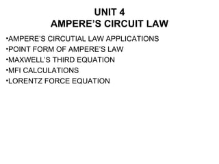 UNIT 4
AMPERE’S CIRCUIT LAW
•AMPERE’S CIRCUTIAL LAW APPLICATIONS
•POINT FORM OF AMPERE’S LAW
•MAXWELL’S THIRD EQUATION
•MFI CALCULATIONS
•LORENTZ FORCE EQUATION
 