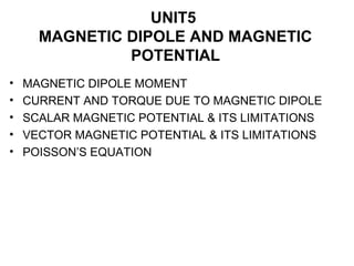 UNIT5
MAGNETIC DIPOLE AND MAGNETIC
POTENTIAL
• MAGNETIC DIPOLE MOMENT
• CURRENT AND TORQUE DUE TO MAGNETIC DIPOLE
• SCALAR MAGNETIC POTENTIAL & ITS LIMITATIONS
• VECTOR MAGNETIC POTENTIAL & ITS LIMITATIONS
• POISSON’S EQUATION
 