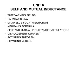 UNIT 6
SELF AND MUTUAL INDUCTANCE
• TIME VARYING FIELDS
• FARADAY’S LAW
• MAXWELL’S FOURTH EQUATION
• NEUMAN’S FORMULA
• SELF AND MUTUAL INDUCTANCE CALCULATIONS
• DISPLACEMENT CURRENT
• POYNTING THEOREM
• POYNTING VECTOR
 