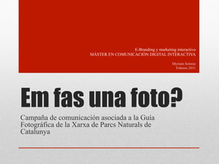 E-Branding y marketing interactivo
                      MÁSTER EN COMUNICACIÓN DIGITAL INTERACTIVA

                                                             Myriam Soteras
                                                              Febrero 2011




Em fas una foto?
Campaña de comunicación asociada a la Guía
Fotográfica de la Xarxa de Parcs Naturals de
Catalunya
 