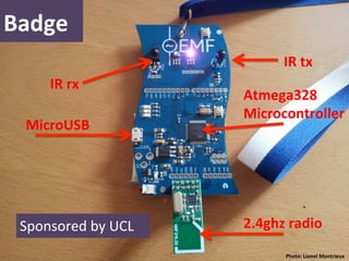 Badge	
  
                                        IR	
  tx	
  
        IR	
  rx	
  
                               Atmega328	
  	
  
                               Microcontroller	
  
   MicroUSB	
  




  Sponsored	
  by	
  UCL	
     2.4ghz	
  radio	
  
  	
                                    Photo:	
  Lionel	
  Montrieux	
  	
  
 