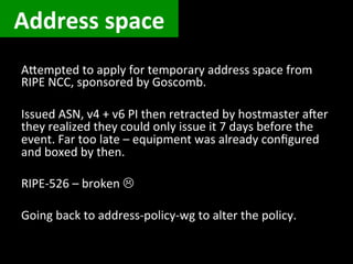 Address	
  space	
  
AUempted	
  to	
  apply	
  for	
  temporary	
  address	
  space	
  from	
  
RIPE	
  NCC,	
  sponsored	
  by	
  Goscomb.	
  
	
  
Issued	
  ASN,	
  v4	
  +	
  v6	
  PI	
  then	
  retracted	
  by	
  hostmaster	
  a[er	
  
they	
  realized	
  they	
  could	
  only	
  issue	
  it	
  7	
  days	
  before	
  the	
  
event.	
  Far	
  too	
  late	
  –	
  equipment	
  was	
  already	
  conﬁgured	
  
and	
  boxed	
  by	
  then.	
  
	
  
RIPE-­‐526	
  –	
  broken	
  L	
  
	
  
Going	
  back	
  to	
  address-­‐policy-­‐wg	
  to	
  alter	
  the	
  policy.	
  
	
  
 