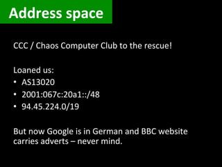 Address	
  space	
  
CCC	
  /	
  Chaos	
  Computer	
  Club	
  to	
  the	
  rescue!	
  
	
  
Loaned	
  us:	
  
•  AS13020	
  
•  2001:067c:20a1::/48	
  
•  94.45.224.0/19	
  
	
  
But	
  now	
  Google	
  is	
  in	
  German	
  and	
  BBC	
  website	
  
carries	
  adverts	
  –	
  never	
  mind.	
  
 