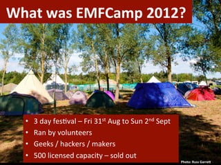 What	
  was	
  EMFCamp	
  2012?	
  




   •    3	
  day	
  fes)val	
  –	
  Fri	
  31st	
  Aug	
  to	
  Sun	
  2nd	
  Sept	
  
   •    Ran	
  by	
  volunteers	
  
   •    Geeks	
  /	
  hackers	
  /	
  makers	
  
   •    500	
  licensed	
  capacity	
  –	
  sold	
  out	
  
                                                                                         Photo:	
  Russ	
  GarreL	
  
 