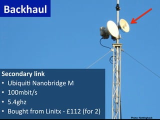 Backhaul	
  




Secondary	
  link	
  
•  Ubiqui)	
  Nanobridge	
  M	
  
•  100mbit/s	
  
•  5.4ghz	
  
•  Bought	
  from	
  Linitx	
  -­‐	
  £112	
  (for	
  2)	
  
                                                               Photo:	
  NoRnghack	
  
 