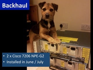 Backhaul	
  




•  2	
  x	
  Cisco	
  7206	
  NPE-­‐G2	
  
•  Installed	
  in	
  June	
  /	
  July	
  
 